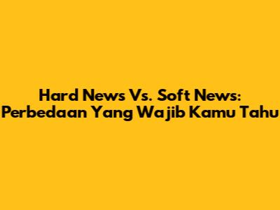 Hard News Vs. Soft News: Perbedaan Yang Wajib Kamu Tahu