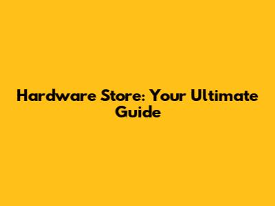 Hardware Store: Your Ultimate Guide