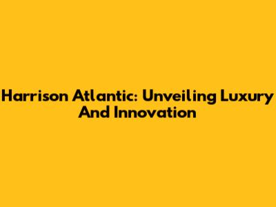 Harrison Atlantic: Unveiling Luxury And Innovation