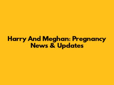 Harry And Meghan: Pregnancy News & Updates