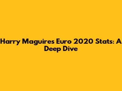 Harry Maguire's Euro 2020 Stats: A Deep Dive