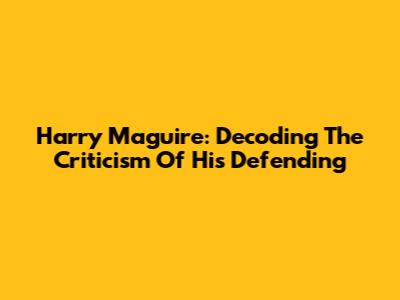 Harry Maguire: Decoding The Criticism Of His Defending