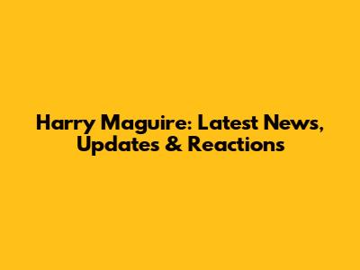 Harry Maguire: Latest News, Updates & Reactions