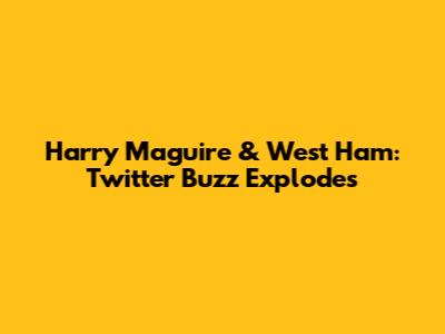 Harry Maguire & West Ham: Twitter Buzz Explodes