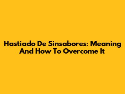 Hastiado De Sinsabores: Meaning And How To Overcome It