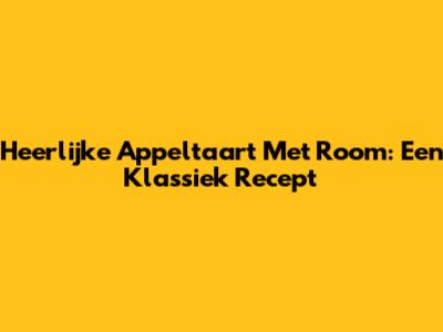 Heerlijke Appeltaart Met Room: Een Klassiek Recept