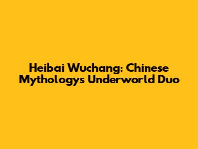 Heibai Wuchang: Chinese Mythology's Underworld Duo