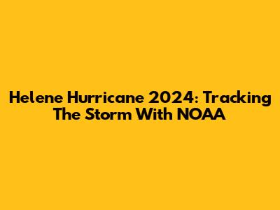 Helene Hurricane 2024: Tracking The Storm With NOAA