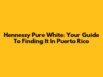 Hennessy Pure White: Your Guide To Finding It In Puerto Rico