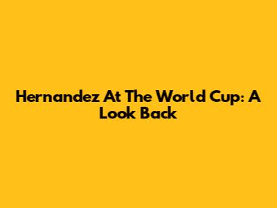 Hernandez At The World Cup: A Look Back