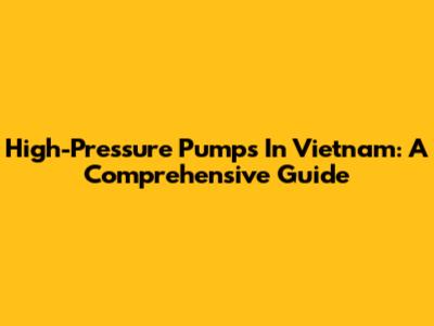High-Pressure Pumps In Vietnam: A Comprehensive Guide