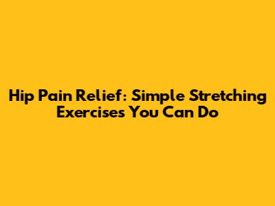 Hip Pain Relief: Simple Stretching Exercises You Can Do