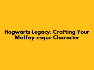 Hogwarts Legacy: Crafting Your Malfoy-esque Character