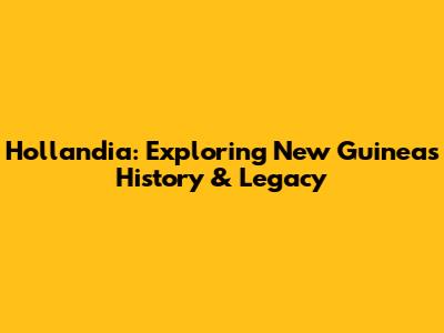 Hollandia: Exploring New Guinea's History & Legacy
