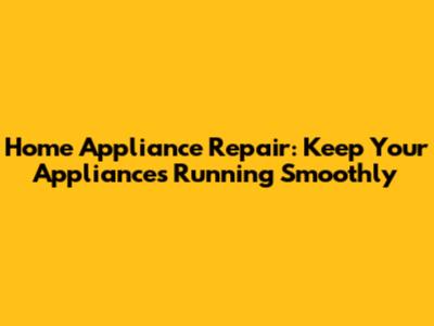 Home Appliance Repair: Keep Your Appliances Running Smoothly
