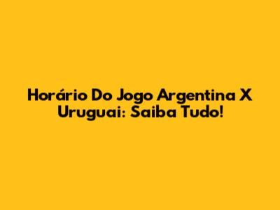 Horário Do Jogo Argentina X Uruguai: Saiba Tudo!