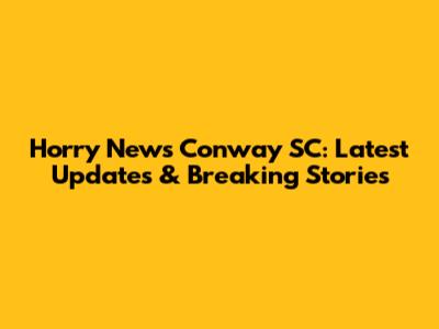 Horry News Conway SC: Latest Updates & Breaking Stories