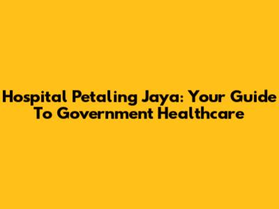 Hospital Petaling Jaya: Your Guide To Government Healthcare