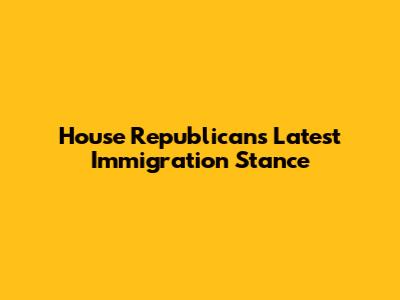 House Republicans' Latest Immigration Stance