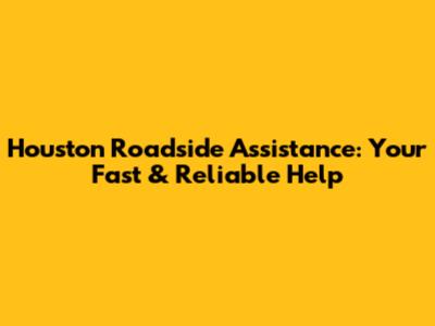 Houston Roadside Assistance: Your Fast & Reliable Help
