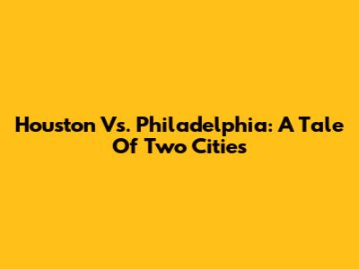 Houston Vs. Philadelphia: A Tale Of Two Cities
