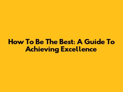 How To Be The Best: A Guide To Achieving Excellence