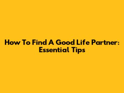 How To Find A Good Life Partner: Essential Tips