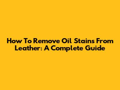 How To Remove Oil Stains From Leather: A Complete Guide