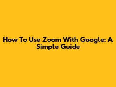How To Use Zoom With Google: A Simple Guide