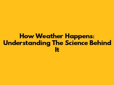 How Weather Happens: Understanding The Science Behind It