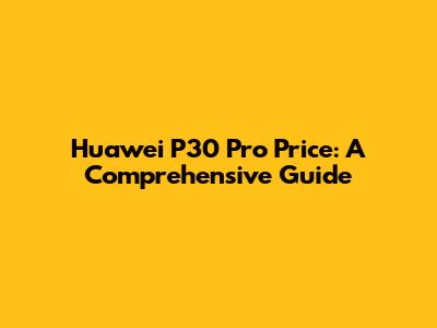Huawei P30 Pro Price: A Comprehensive Guide