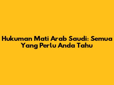 Hukuman Mati Arab Saudi: Semua Yang Perlu Anda Tahu