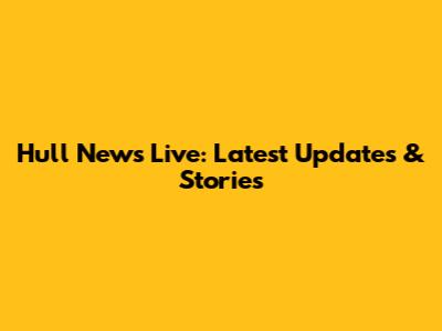 Hull News Live: Latest Updates & Stories