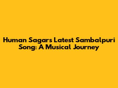 Human Sagar's Latest Sambalpuri Song: A Musical Journey