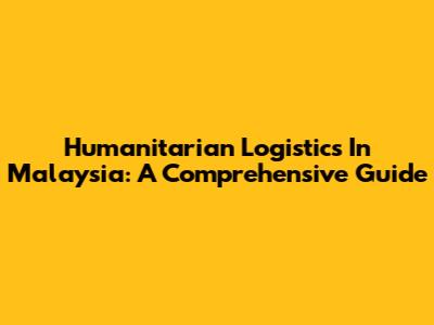 Humanitarian Logistics In Malaysia: A Comprehensive Guide