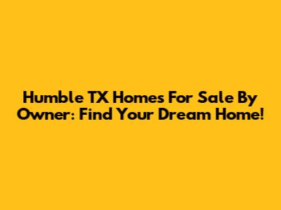 Humble TX Homes For Sale By Owner: Find Your Dream Home!