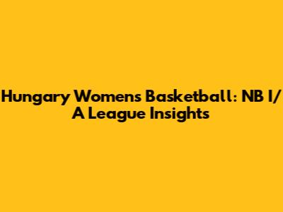 Hungary Women's Basketball: NB I/A League Insights