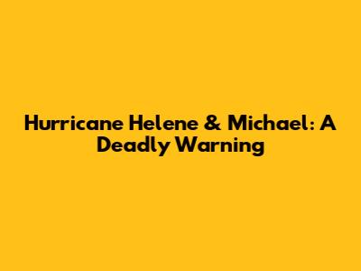 Hurricane Helene & Michael: A Deadly Warning
