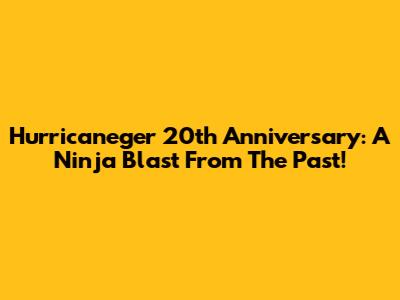 Hurricaneger 20th Anniversary: A Ninja Blast From The Past!