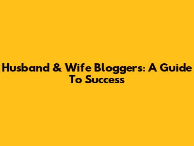 Husband & Wife Bloggers: A Guide To Success