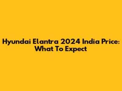Hyundai Elantra 2024 India Price: What To Expect
