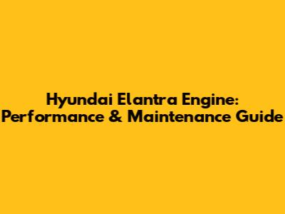 Hyundai Elantra Engine: Performance & Maintenance Guide