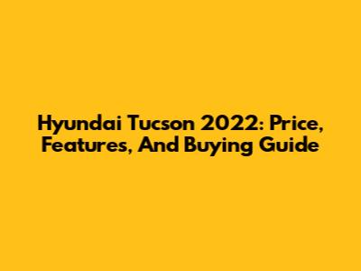 Hyundai Tucson 2022: Price, Features, And Buying Guide