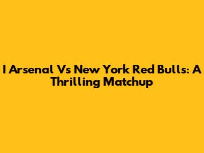 I Arsenal Vs New York Red Bulls: A Thrilling Matchup