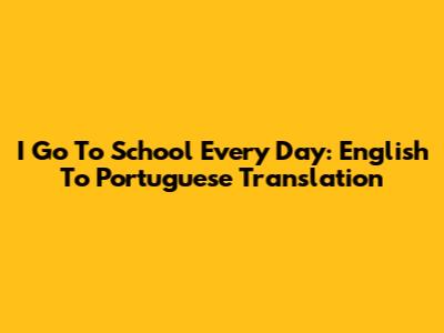 I Go To School Every Day: English To Portuguese Translation