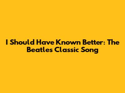 I Should Have Known Better: The Beatles' Classic Song