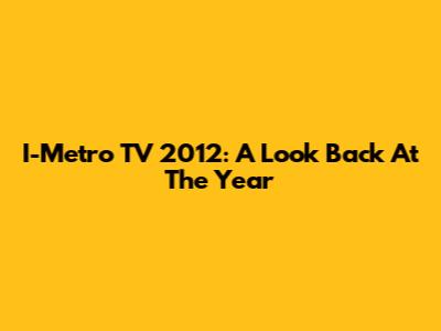 I-Metro TV 2012: A Look Back At The Year