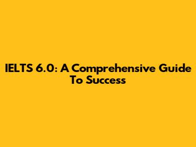 IELTS 6.0: A Comprehensive Guide To Success