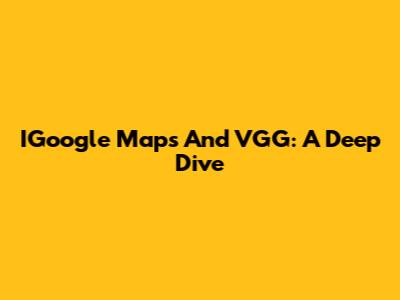 IGoogle Maps And VGG: A Deep Dive