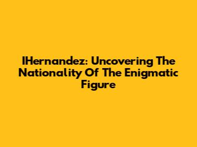 IHernandez: Uncovering The Nationality Of The Enigmatic Figure